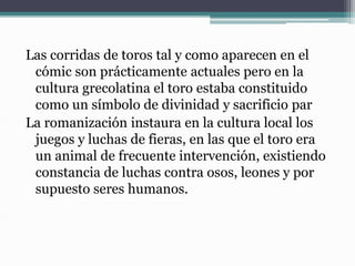 Las corridas de toros tal y como aparecen en el
cómic son prácticamente actuales pero en la
cultura grecolatina el toro estaba constituido
como un símbolo de divinidad y sacrificio par
La romanización instaura en la cultura local los
juegos y luchas de fieras, en las que el toro era
un animal de frecuente intervención, existiendo
constancia de luchas contra osos, leones y por
supuesto seres humanos.
 
