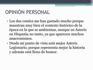 OPINIÓN PERSONAL
• Los dos comics me han gustado mucho porque
muestran muy bien el contexto histórico de la
época en la que se ambientan, aunque en Asterix
en Hispania no tanto, ya que aparecen muchos
anacronismos.
• Desde mi punto de vista está mejor Asterix
Legionario, porque representa mejor la historia
y además está lleno de humor.
 