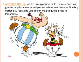  ASTERIX Y OBELIX: son los protagonistas de los comics. Son dos
guerreros galos mejores amigos. Asterix es mas listo que Obelix y
obtiene su fuerza de una poción mágica que le prepara
Panoramix.
 