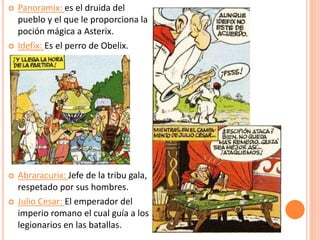  Panoramix: es el druida del
pueblo y el que le proporciona la
poción mágica a Asterix.
 Idefix: Es el perro de Obelix.
 Abraracurix: Jefe de la tribu gala,
respetado por sus hombres.
 Julio Cesar: El emperador del
imperio romano el cual guía a los
legionarios en las batallas.
 