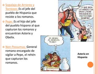  Sopalajo de Arrierez y
Torrezon: Es el jefe del
pueblo de Hispania que
resiste a los romanos.
 Pepe: Es el hijo del jefe
del pueblo hispano al que
capturan los romanos y
encuentran Asterix y
Obelix.
 Non Possumus: General
romano encargado de
vigilar a Pepe, el rehén
que capturan los
romanos.
Asterix en
Hispania
 