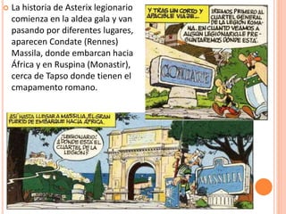  La historia de Asterix legionario
comienza en la aldea gala y van
pasando por diferentes lugares,
aparecen Condate (Rennes)
Massila, donde embarcan hacia
África y en Ruspina (Monastir),
cerca de Tapso donde tienen el
cmapamento romano.
 