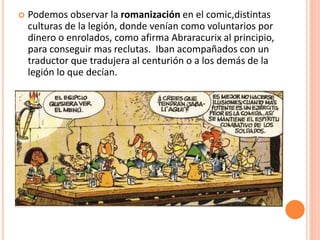  Podemos observar la romanización en el comic,distintas
culturas de la legión, donde venían como voluntarios por
dinero o enrolados, como afirma Abraracurix al principio,
para conseguir mas reclutas. Iban acompañados con un
traductor que tradujera al centurión o a los demás de la
legión lo que decían.
 