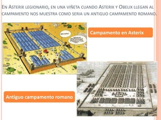 EN ASTERIX LEGIONARIO, EN UNA VIÑETA CUANDO ASTERIX Y OBELIX LLEGAN AL
CAMPAMENTO NOS MUESTRA COMO SERIA UN ANTIGUO CAMPAMENTO ROMANO.
Campamento en Asterix
Antiguo campamento romano
 