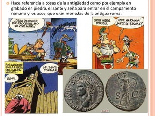  Hace referencia a cosas de la antigüedad como por ejemplo en
grabado en piedra, el santo y seña para entrar en el campamento
romano y los ases, que eran monedas de la antigua roma.
 