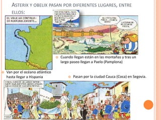 ASTERIX Y OBELIX PASAN POR DIFERENTES LUGARES, ENTRE
ELLOS:
 Van por el océano atlántico
hasta llegar a Hispania  Pasan por la ciudad Cauca (Coca) en Segovia.
 Cuando llegan están en las montañas y tras un
largo paseo llegan a Paelo (Pamplona)
 