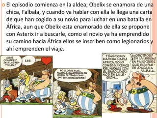  El episodio comienza en la aldea; Obelix se enamora de una
chica, Falbala, y cuando va hablar con ella le llega una carta
de que han cogido a su novio para luchar en una batalla en
África, aun que Obelix esta enamorado de ella se propone
con Asterix ir a buscarle, como el novio ya ha emprendido
su camino hacia África ellos se inscriben como legionarios y
ahí emprenden el viaje.
 