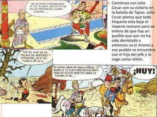  Comienza con Julio
Cesar con su victoria en
la batalla de Tapso. Julio
Cesar piensa que toda
Hispania esta bajo el
imperio romano pero se
entera de que hay un
pueblo que aun no ha
sido derrotado y
entonces va el mismo a
ese pueblo se encuentra
con el hijo del jefe y lo
coge como rehén.
 