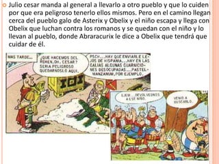  Julio cesar manda al general a llevarlo a otro pueblo y que lo cuiden
por que era peligroso tenerlo ellos mismos. Pero en el camino llegan
cerca del pueblo galo de Asterix y Obelix y el niño escapa y llega con
Obelix que luchan contra los romanos y se quedan con el niño y lo
llevan al pueblo, donde Abraracurix le dice a Obelix que tendrá que
cuidar de él.
 