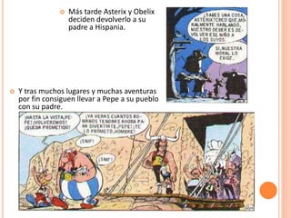  Más tarde Asterix y Obelix
deciden devolverlo a su
padre a Hispania.
 Y tras muchos lugares y muchas aventuras
por fin consiguen llevar a Pepe a su pueblo
con su padre.
 