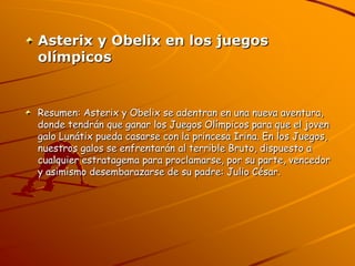 Asterix y Obelix en los juegos
olímpicos


Resumen: Asterix y Obelix se adentran en una nueva aventura,
donde tendrán que ganar los Juegos Olímpicos para que el joven
galo Lunátix pueda casarse con la princesa Irina. En los Juegos,
nuestros galos se enfrentarán al terrible Bruto, dispuesto a
cualquier estratagema para proclamarse, por su parte, vencedor
y asimismo desembarazarse de su padre: Julio César.
 