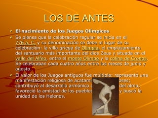 LOS DE ANTES
El nacimiento de los Juegos Olímpicos
Se piensa que la celebración regular se inicia en el
776 a. C. y su denominación se debe al lugar de su
celebración: la villa griega de Olimpia, el emplazamiento
del santuario más importante del dios Zeus y situada en el
valle del Alfeo, entre el monte Olimpo y la colina de Cronos.
Se celebraban cada cuatro años entre los meses de junio y
agosto.
El valor de los Juegos antiguos fue múltiple: representó una
manifestación religiosa de acatamiento a los dioses;
contribuyó al desarrollo armónico del cuerpo y del alma;
favoreció la amistad de los pueblos y ciudades y buscó la
unidad de los Helenos.
 