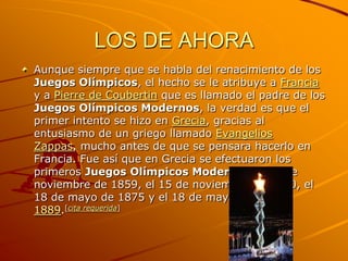 LOS DE AHORA
Aunque siempre que se habla del renacimiento de los
Juegos Olímpicos, el hecho se le atribuye a Francia
y a Pierre de Coubertin que es llamado el padre de los
Juegos Olímpicos Modernos, la verdad es que el
primer intento se hizo en Grecia, gracias al
entusiasmo de un griego llamado Evangelios
Zappas, mucho antes de que se pensara hacerlo en
Francia. Fue así que en Grecia se efectuaron los
primeros Juegos Olímpicos Modernos el 15 de
noviembre de 1859, el 15 de noviembre de 1870, el
18 de mayo de 1875 y el 18 de mayo de
1889.[cita requerida]
 