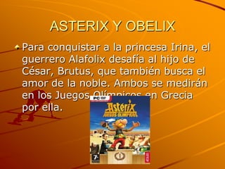 ASTERIX Y OBELIX
Para conquistar a la princesa Irina, el
guerrero Alafolix desafía al hijo de
César, Brutus, que también busca el
amor de la noble. Ambos se medirán
en los Juegos Olímpicos en Grecia
por ella.
 