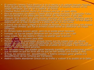El centurión romano Tulius Borricus le da la noticia a un soldado llamado Claudius
Mulus de que ha sido seleccionado para representar al Imperio Romano en los
Juegos Olímpicos, que se van a celebrar en Grecia.
Claudius Mulus entrena mucho en el bosque para ser un buen atleta.
Pero se encuentra con Astérix y Obélix que le ganan corriendo. El centurión Tulius
Borricus decide ir a la aldea gala para hablar con Abraracúrcix el jefe galo.
Después de la reunión, los galos deciden participar en los Juegos Olímpicos pero la
selección para elegir a los dos representantes fue muy complicada. Al final eligen a
Astérix por ser el más inteligente y a Obélix por ser el más fuerte.
A Grecia van en barco. Llegan a la ciudad de Atenas. Una vez que han visto Atenas
viajan hasta Olimpia, que fue la primera ciudad donde se celebraron los Juegos
Olímpicos.
En Olimpia todos quieren ganar, pero no se puede ganar haciendo
trampas, ya que los juegos Olímpicos son los juegos de la paz y del
juego limpio. Por ello Astérix y Obélix no podrán usar la poción
mágica y eso no es bueno para ellos.
Mientras tanto las autoridades griegas temen que los juegos sean un ridículo
porque los romanos se están comportando de manera muy poco deportiva. Los
atletas de Grecia están ganando todas las pruebas de los juegos y los romanos no
pueden hacer nada para ganarles.
Los romanos creen que pueden ganar haciendo trampas, pero se equivocan pues lo
que no saben es que los otros son los que les han tendido una trampa a ellos.
Al final, los romanos son descalificados. Y Astérix consigue ganar gracias a la
descalificación de los romanos por tramposos.
Astérix y Obélix abandonan Grecia con su trofeo y vuelven a su pueblo en la Galia.
 