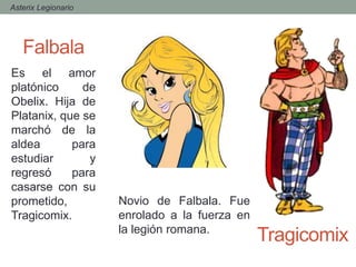 - Asterix Legionario
Falbala
Tragicomix
Es el amor
platónico de
Obelix. Hija de
Platanix, que se
marchó de la
aldea para
estudiar y
regresó para
casarse con su
prometido,
Tragicomix.
Novio de Falbala. Fue
enrolado a la fuerza en
la legión romana.
 