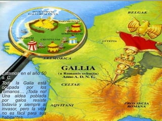 Estamos en el año 50
a. C.
Toda la Galia está
ocupada por los
romanos… ¡Toda no!
Una aldea poblada
por galos resiste
todavía y siempre al
invasor, pero la vida
no es fácil para sus
habitantes.
 
