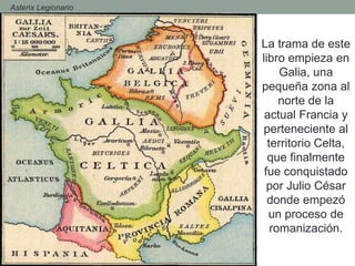 La trama de este
libro empieza en
Galia, una
pequeña zona al
norte de la
actual Francia y
perteneciente al
territorio Celta,
que finalmente
fue conquistado
por Julio César
donde empezó
un proceso de
romanización.
- Asterix Legionario
 