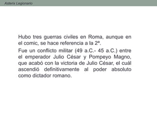 Hubo tres guerras civiles en Roma, aunque en
el comic, se hace referencia a la 2ª.
Fue un conflicto militar (49 a.C.- 45 a.C.) entre
el emperador Julio César y Pompeyo Magno,
que acabó con la victoria de Julio César, el cuál
ascendió definitivamente al poder absoluto
como dictador romano.
- Asterix Legionario
 