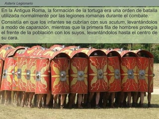 - Asterix Legionario
En la Antigua Roma, la formación de la tortuga era una orden de batalla
utilizada normalmente por las legiones romanas durante el combate.
Consistía en que los infantes se cubrían con sus scutum, levantándolos
a modo de caparazón, mientras que la primera fila de hombres protegía
el frente de la población con los suyos, levantándolos hasta el centro de
su cara.
 