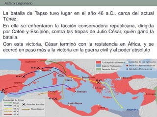 - Asterix Legionario
La batalla de Tapso tuvo lugar en el año 46 a.C., cerca del actual
Túnez.
En ella se enfrentaron la facción conservadora republicana, dirigida
por Catón y Escipión, contra las tropas de Julio César, quién ganó la
batalla.
Con esta victoria, César terminó con la resistencia en África, y se
acercó un paso más a la victoria en la guerra civil y al poder absoluto
 