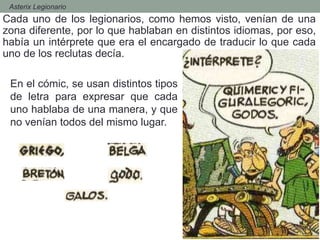 - Asterix Legionario
Cada uno de los legionarios, como hemos visto, venían de una
zona diferente, por lo que hablaban en distintos idiomas, por eso,
había un intérprete que era el encargado de traducir lo que cada
uno de los reclutas decía.
En el cómic, se usan distintos tipos
de letra para expresar que cada
uno hablaba de una manera, y que
no venían todos del mismo lugar.
 