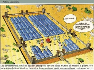 - Asterix Legionario
Los campamentos romanos estaban protegidos por una sólida muralla de madera o piedra, con
terraplenes de tierra y un foso perimetral, flanqueada por torres y atravesada por cuatro puertas.
 