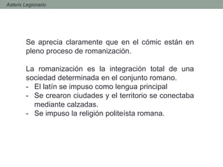 - Asterix Legionario
Se aprecia claramente que en el cómic están en
pleno proceso de romanización.
La romanización es la integración total de una
sociedad determinada en el conjunto romano.
- El latín se impuso como lengua principal
- Se crearon ciudades y el territorio se conectaba
mediante calzadas.
- Se impuso la religión politeísta romana.
 
