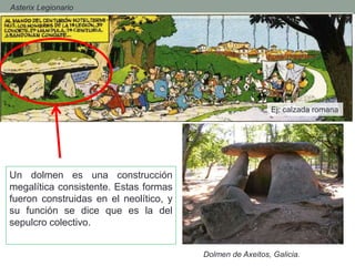 - Asterix Legionario
Ej; calzada romana
Un dolmen es una construcción
megalítica consistente. Estas formas
fueron construidas en el neolítico, y
su función se dice que es la del
sepulcro colectivo.
Dolmen de Axeitos, Galicia.
 