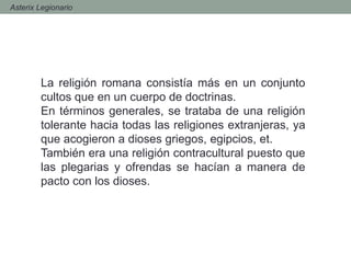 - Asterix Legionario
La religión romana consistía más en un conjunto
cultos que en un cuerpo de doctrinas.
En términos generales, se trataba de una religión
tolerante hacia todas las religiones extranjeras, ya
que acogieron a dioses griegos, egipcios, et.
También era una religión contracultural puesto que
las plegarias y ofrendas se hacían a manera de
pacto con los dioses.
 