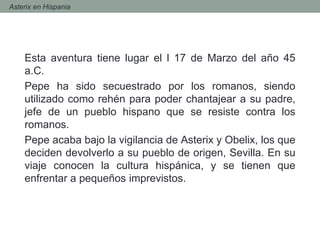 Esta aventura tiene lugar el l 17 de Marzo del año 45
a.C.
Pepe ha sido secuestrado por los romanos, siendo
utilizado como rehén para poder chantajear a su padre,
jefe de un pueblo hispano que se resiste contra los
romanos.
Pepe acaba bajo la vigilancia de Asterix y Obelix, los que
deciden devolverlo a su pueblo de origen, Sevilla. En su
viaje conocen la cultura hispánica, y se tienen que
enfrentar a pequeños imprevistos.
- Asterix en Hispania
 