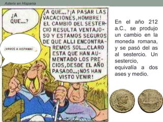 - Asterix en Hispania
En el año 212
a.C., se produjo
un cambio en la
moneda romana,
y se pasó del as
al sestercio. Un
sestercio,
equivalía a dos
ases y medio.
 