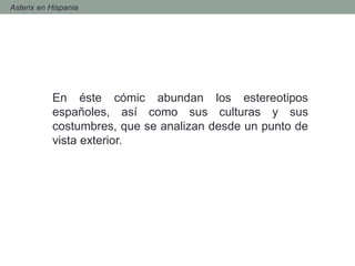 - Asterix en Hispania
En éste cómic abundan los estereotipos
españoles, así como sus culturas y sus
costumbres, que se analizan desde un punto de
vista exterior.
 