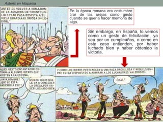 - Asterix en Hispania
En la época romana era costumbre
tirar de las orejas como gesto
cuando se quería hacer memoria de
algo.
Sin embargo, en España, lo vemos
como un gesto de felicitación, ya
sea por un cumpleaños, o como en
este caso entienden, por haber
luchado bien y haber obtenido la
victoria.
 