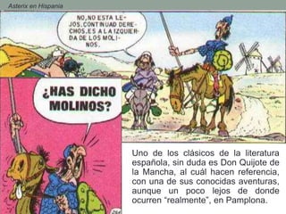 - Asterix en Hispania
Uno de los clásicos de la literatura
española, sin duda es Don Quijote de
la Mancha, al cuál hacen referencia,
con una de sus conocidas aventuras,
aunque un poco lejos de donde
ocurren “realmente”, en Pamplona.
 