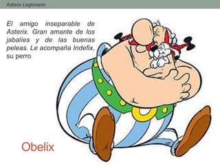 Obelix
El amigo inseparable de
Asterix. Gran amante de los
jabalíes y de las buenas
peleas. Le acompaña Indefix,
su perro
- Asterix Legionario
 