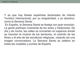 Y es que hay fiestas españolas declaradas de Interés
Turístico Internacional, por su singularidad, y su atractivo,
como la Semana Santa.
En España, la Semana Santa se festeja con gran emoción.
La gente participa vivamente de los actos y tradiciones. De
día y de noche, las calles se convierten en espacios donde
se mezclan la música de los tambores, el colorido de las
flores y el arte de las esculturas religiosas, creando así una
imagen conmovedora. La Semana Santa se celebra en
todas las ciudades y puntos de España.
- Asterix en Hispania
 