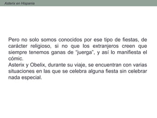 - Asterix en Hispania
Pero no solo somos conocidos por ese tipo de fiestas, de
carácter religioso, si no que los extranjeros creen que
siempre tenemos ganas de “juerga”, y así lo manifiesta el
cómic.
Asterix y Obelix, durante su viaje, se encuentran con varias
situaciones en las que se celebra alguna fiesta sin celebrar
nada especial.
 