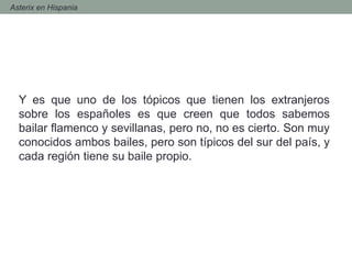 - Asterix en Hispania
Y es que uno de los tópicos que tienen los extranjeros
sobre los españoles es que creen que todos sabemos
bailar flamenco y sevillanas, pero no, no es cierto. Son muy
conocidos ambos bailes, pero son típicos del sur del país, y
cada región tiene su baile propio.
 