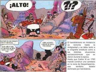 El bandolerismo en Andalucía
se remonta hasta la
Antigüedad y se debe tanto a
la orografía andaluza como a
las distintas situaciones
socioeconómicas que se
dieron durante la época.
Hasta que Carlos III en 1760
mandó construir una carretera
en la zona de Despeñaperros,
ese territorio, estaba
dominado por bandoleros.
 