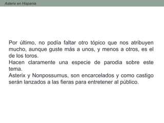 - Asterix en Hispania
Por último, no podía faltar otro tópico que nos atribuyen
mucho, aunque guste más a unos, y menos a otros, es el
de los toros.
Hacen claramente una especie de parodia sobre este
tema.
Asterix y Nonpossumus, son encarcelados y como castigo
serán lanzados a las fieras para entretener al público.
 