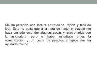 Me ha parecido una lectura entretenida, rápida y fácil de
leer. Esto no quita que a la hora de hacer el trabajo me
haya costado entender algunas cosas y relacionarlas con
la asignatura, pero el haber estudiado antes la
romanización y un poco los pueblos antiguos me ha
ayudado mucho.
 