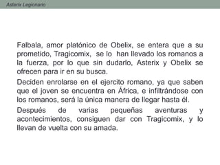 Falbala, amor platónico de Obelix, se entera que a su
prometido, Tragicomix, se lo han llevado los romanos a
la fuerza, por lo que sin dudarlo, Asterix y Obelix se
ofrecen para ir en su busca.
Deciden enrolarse en el ejercito romano, ya que saben
que el joven se encuentra en África, e infiltrándose con
los romanos, será la única manera de llegar hasta él.
Después de varias pequeñas aventuras y
acontecimientos, consiguen dar con Tragicomix, y lo
llevan de vuelta con su amada.
- Asterix Legionario
 