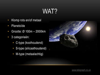 WAT?
• Klomp rots en/of metaal
• Planetoïde
• Grootte: Ø 100m – 2000km
• 3 categorieën:
   • C-type (koolhoudend)
   • S-type (silicaathoudend)
   • M-type (metaalachtig)



                                   www.telegraph.co.uk
 