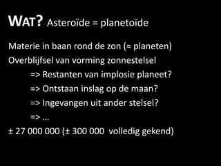 WAT? ٱï = planetoïde
Materie in baan rond de zon (≈ planeten)
Overblijfsel van vorming zonnestelsel
      => Restanten van implosie planeet?
      => Ontstaan inslag op de maan?
      => Ingevangen uit ander stelsel?
      => …
± 27 000 000 (± 300 000 volledig gekend)
 