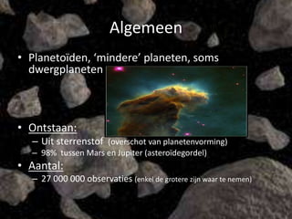 Algemeen
• Planetoïden, ‘mindere’ planeten, soms
  dwergplaneten



• Ontstaan:
  – Uit sterrenstof (overschot van planetenvorming)
  – 98% tussen Mars en Jupiter (asteroïdegordel)
• Aantal:
  – 27 000 000 observaties (enkel de grotere zijn waar te nemen)
 