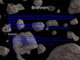 Bronnen
• http://www.outofthecradle.net/archives/2009/10/reviews-the-moon-its-
  creation-form-and-significance-and-our-created-moon-earths-fascinating-
  neighbor/
• http://nl.wikipedia.org/wiki/Asteroide
• http://www.nasa.gov/mission_pages/asteroids/news/yu55-20111107

• Illustraties
    –   http://www.newscientist.com/topic/comets-asteroids
    –   http://dinosaurs-video.blogspot.com/2010/09/dinosaurs-extinction-due-to-multiple.html
    –   http://www.outofthecradle.net/archives/2009/10/reviews-the-moon-its-creation-form-and-significance-and-our-
        created-moon-earths-fascinating-neighbor/
    –   http://vls.wikipedia.org/wiki/Ofbeeldienge:Eagle_nebula_pillars_complete.jpg
 