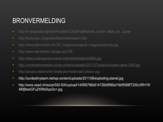 BRONVERMELDING http://nl.wikipedia.org/wiki/Planeto%C3%AFde#Gordel_tussen_Mars_en_Jupiter http://home.kpn.nl/genesis/Deel2/Astroiden1.htm http:// www.sterrenkids.nl/e107_images/newspost_images/asteroide.jpg http:// www.sterrenkids.nl/page.php?90 http://www.outerspaceuniverse.org/media/Asteroid-Belt.jpg http://universalmysteries.co/wp-content/uploads/2011/07/asteroid-lutetia-desk-1400.jpg http:// people.zeelandnet.nl/aderyter/AsteroideCollision.jpg http://ourdestinyteam.net/wp-content/uploads/2011/08/exploding-planet.jpg http://www.xead.nl/resize/500-500/upload/145f56796b814726b6f96bd16bf5568fT250c3RhYW4lMjBwbGFuZXRlbi5qcGc=.jpg 