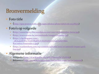  Foto title
    (http://spac3trance.webs.com/apps/photos/photo?photoid=111378579)
 Foto’s op volgorde
    (http://resnickscity.files.wordpress.com/2010/06/asteroides-tierra.jpg)
    (http://www.urania.be/sterrenkunde/images/meteoor.jpg)
    (http://1.bp.blogspot.com/-
     _xKm4l9ShWs/TmEIIBqBXcI/AAAAAAAAAn0/9XEV8do-
     Rzs/s1600/Asteroids+2.jpg)
    (http://scarletwhore.com/wp-content/uploads/2010/10/asteroid-impact.grid-
     6x2.jpg)

 Algemene informatie
    Wikipedia (http://nl.wikipedia.org/wiki/Planeto%C3%AFde)
    Britannica (http://www.britannica.com/EBchecked/topic/39730/asteroid)
 