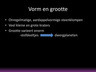 Vorm en grootte
• Onregelmatige, aardappelvormige steenklompen
• Veel kleine en grote kraters
• Grootte varieert enorm
          -stofdeeltjes        dwergplaneten
 